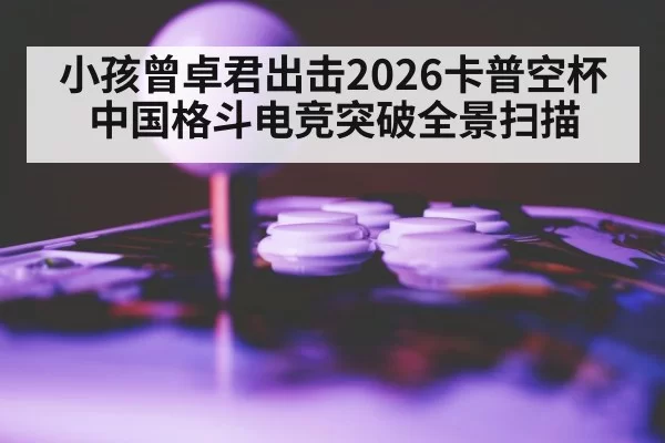 小孩曾卓君出击2026卡普空杯 中国格斗电竞突破全景扫描